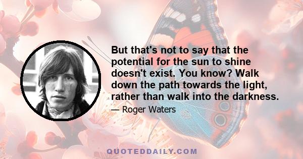 But that's not to say that the potential for the sun to shine doesn't exist. You know? Walk down the path towards the light, rather than walk into the darkness.