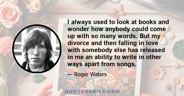 I always used to look at books and wonder how anybody could come up with so many words. But my divorce and then falling in love with somebody else has released in me an ability to write in other ways apart from songs.