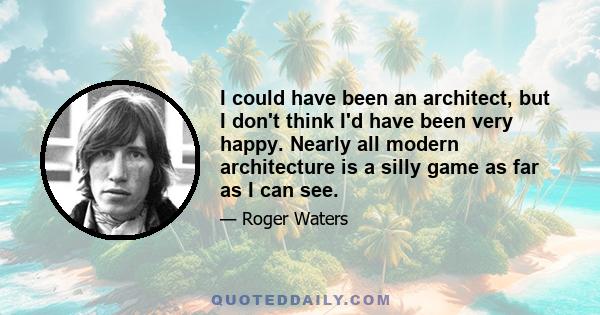 I could have been an architect, but I don't think I'd have been very happy. Nearly all modern architecture is a silly game as far as I can see.