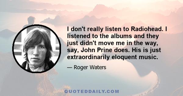 I don't really listen to Radiohead. I listened to the albums and they just didn't move me in the way, say, John Prine does. His is just extraordinarily eloquent music.