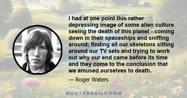 I had at one point this rather depressing image of some alien culture seeing the death of this planet - coming down in their spaceships and sniffing around; finding all our skeletons sitting around our TV sets and