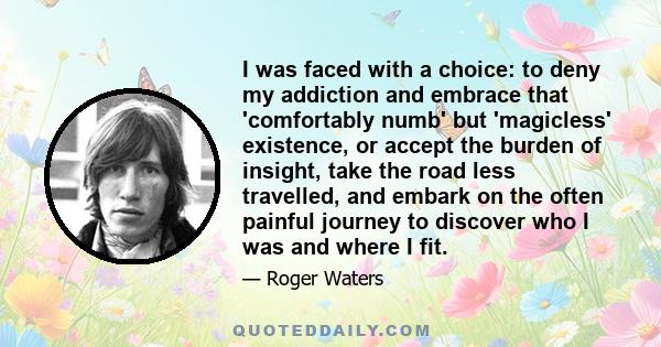 I was faced with a choice: to deny my addiction and embrace that 'comfortably numb' but 'magicless' existence, or accept the burden of insight, take the road less travelled, and embark on the often painful journey to