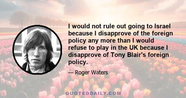 I would not rule out going to Israel because I disapprove of the foreign policy any more than I would refuse to play in the UK because I disapprove of Tony Blair's foreign policy.