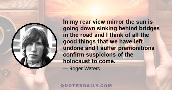 In my rear view mirror the sun is going down sinking behind bridges in the road and I think of all the good things that we have left undone and I suffer premonitions confirm suspicions of the holocaust to come.