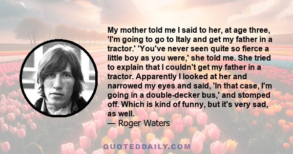 My mother told me I said to her, at age three, 'I'm going to go to Italy and get my father in a tractor.' 'You've never seen quite so fierce a little boy as you were,' she told me. She tried to explain that I couldn't