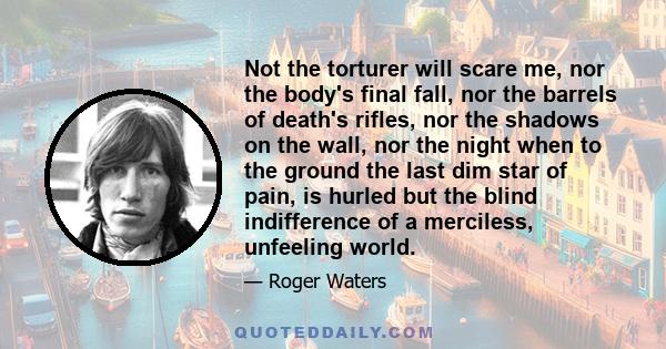 Not the torturer will scare me, nor the body's final fall, nor the barrels of death's rifles, nor the shadows on the wall, nor the night when to the ground the last dim star of pain, is hurled but the blind indifference 