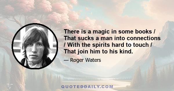 There is a magic in some books / That sucks a man into connections / With the spirits hard to touch / That join him to his kind.