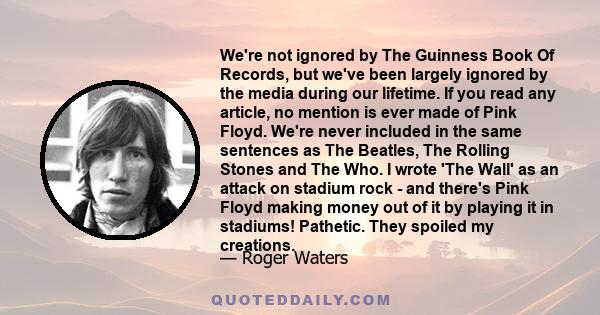 We're not ignored by The Guinness Book Of Records, but we've been largely ignored by the media during our lifetime. If you read any article, no mention is ever made of Pink Floyd. We're never included in the same