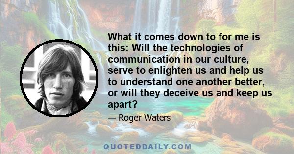 What it comes down to for me is this: Will the technologies of communication in our culture, serve to enlighten us and help us to understand one another better, or will they deceive us and keep us apart?