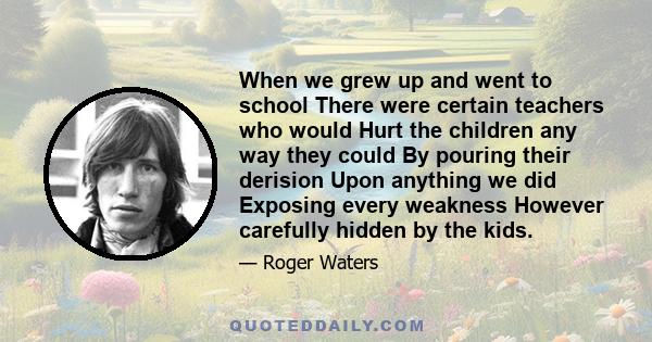 When we grew up and went to school There were certain teachers who would Hurt the children any way they could By pouring their derision Upon anything we did Exposing every weakness However carefully hidden by the kids.