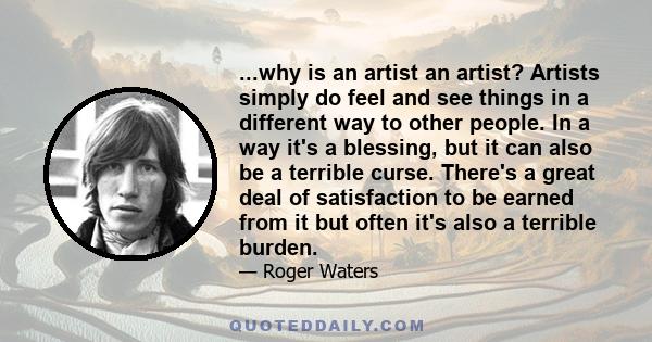 ...why is an artist an artist? Artists simply do feel and see things in a different way to other people. In a way it's a blessing, but it can also be a terrible curse. There's a great deal of satisfaction to be earned