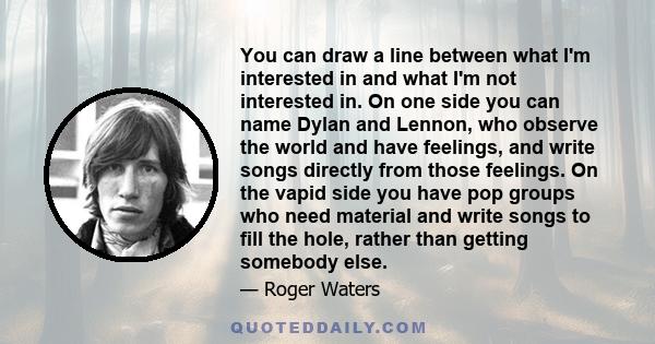 You can draw a line between what I'm interested in and what I'm not interested in. On one side you can name Dylan and Lennon, who observe the world and have feelings, and write songs directly from those feelings. On the 