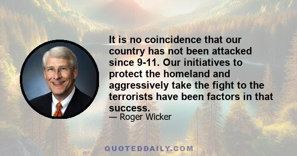 It is no coincidence that our country has not been attacked since 9-11. Our initiatives to protect the homeland and aggressively take the fight to the terrorists have been factors in that success.