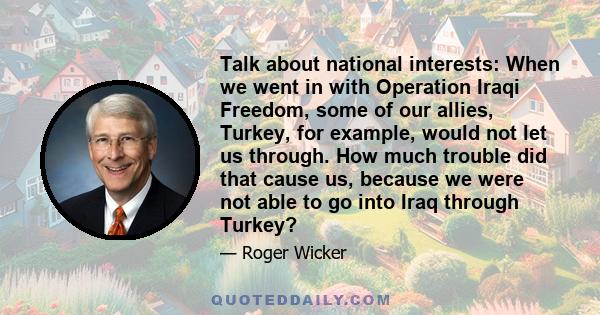 Talk about national interests: When we went in with Operation Iraqi Freedom, some of our allies, Turkey, for example, would not let us through. How much trouble did that cause us, because we were not able to go into