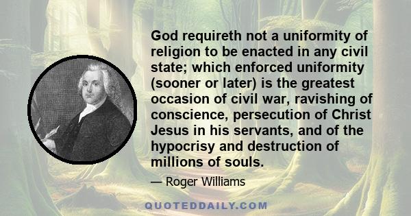 God requireth not a uniformity of religion to be enacted in any civil state; which enforced uniformity (sooner or later) is the greatest occasion of civil war, ravishing of conscience, persecution of Christ Jesus in his 