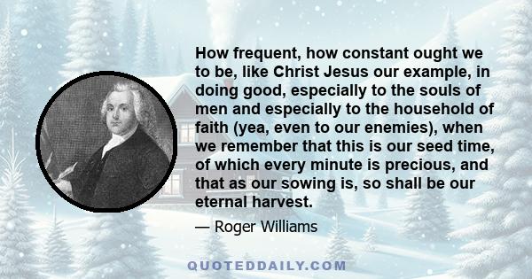 How frequent, how constant ought we to be, like Christ Jesus our example, in doing good, especially to the souls of men and especially to the household of faith (yea, even to our enemies), when we remember that this is