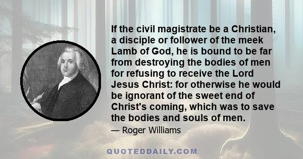 If the civil magistrate be a Christian, a disciple or follower of the meek Lamb of God, he is bound to be far from destroying the bodies of men for refusing to receive the Lord Jesus Christ: for otherwise he would be