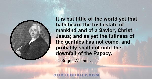 It is but little of the world yet that hath heard the lost estate of mankind and of a Savior, Christ Jesus; and as yet the fullness of the gentiles has not come, and probably shall not until the downfall of the Papacy.