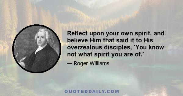 Reflect upon your own spirit, and believe Him that said it to His overzealous disciples, 'You know not what spirit you are of.'