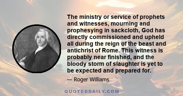 The ministry or service of prophets and witnesses, mourning and prophesying in sackcloth, God has directly commissioned and upheld all during the reign of the beast and antichrist of Rome. This witness is probably near