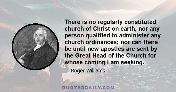 There is no regularly constituted church of Christ on earth, nor any person qualified to administer any church ordinances; nor can there be until new apostles are sent by the Great Head of the Church for whose coming I