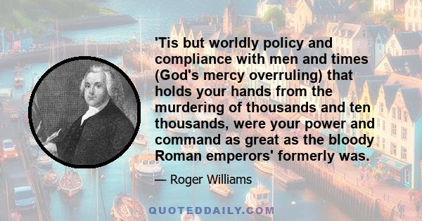 'Tis but worldly policy and compliance with men and times (God's mercy overruling) that holds your hands from the murdering of thousands and ten thousands, were your power and command as great as the bloody Roman