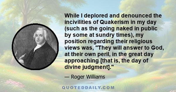 While I deplored and denounced the incivilities of Quakerism in my day (such as the going naked in public by some at sundry times), my position regarding their religious views was, They will answer to God, at their own