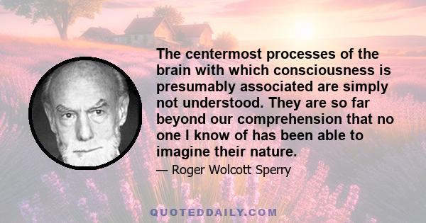 The centermost processes of the brain with which consciousness is presumably associated are simply not understood. They are so far beyond our comprehension that no one I know of has been able to imagine their nature.