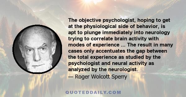 The objective psychologist, hoping to get at the physiological side of behavior, is apt to plunge immediately into neurology trying to correlate brain activity with modes of experience ... The result in many cases only