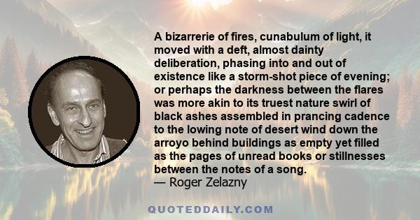 A bizarrerie of fires, cunabulum of light, it moved with a deft, almost dainty deliberation, phasing into and out of existence like a storm-shot piece of evening; or perhaps the darkness between the flares was more akin 