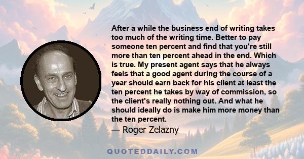 After a while the business end of writing takes too much of the writing time. Better to pay someone ten percent and find that you're still more than ten percent ahead in the end. Which is true. My present agent says