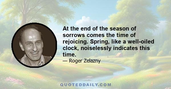 At the end of the season of sorrows comes the time of rejoicing. Spring, like a well-oiled clock, noiselessly indicates this time.