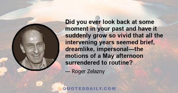 Did you ever look back at some moment in your past and have it suddenly grow so vivid that all the intervening years seemed brief, dreamlike, impersonal—the motions of a May afternoon surrendered to routine?