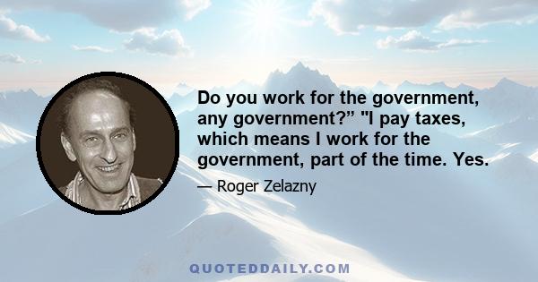 Do you work for the government, any government?” I pay taxes, which means I work for the government, part of the time. Yes.