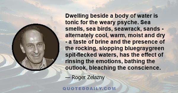 Dwelling beside a body of water is tonic for the weary psyche. Sea smells, sea birds, seawrack, sands - alternately cool, warm, moist and dry - a taste of brine and the presence of the rocking, slopping bluegraygreen