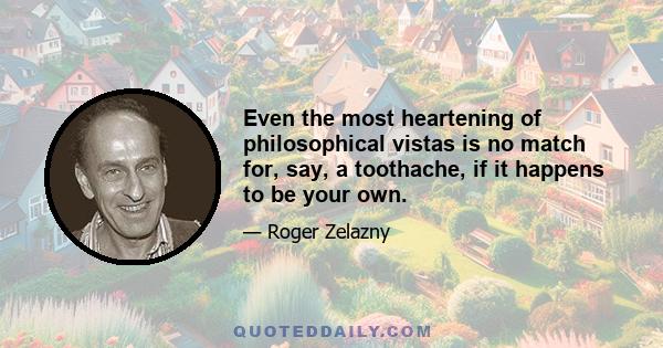 Even the most heartening of philosophical vistas is no match for, say, a toothache, if it happens to be your own.