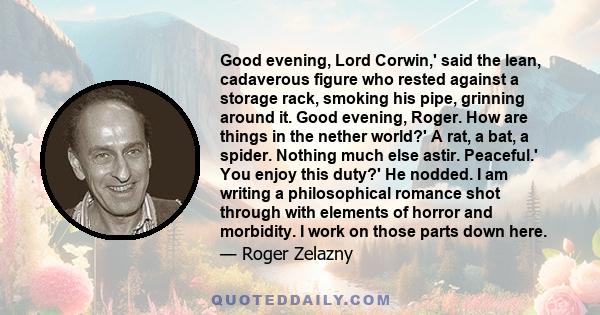 Good evening, Lord Corwin,' said the lean, cadaverous figure who rested against a storage rack, smoking his pipe, grinning around it. Good evening, Roger. How are things in the nether world?' A rat, a bat, a spider.