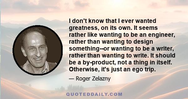 I don't know that I ever wanted greatness, on its own. It seems rather like wanting to be an engineer, rather than wanting to design something--or wanting to be a writer, rather than wanting to write. It should be a