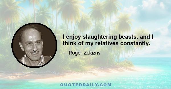 I enjoy slaughtering beasts, and I think of my relatives constantly.