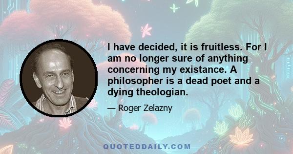 I have decided, it is fruitless. For I am no longer sure of anything concerning my existance. A philosopher is a dead poet and a dying theologian.