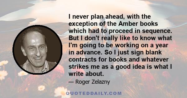 I never plan ahead, with the exception of the Amber books which had to proceed in sequence. But I don't really like to know what I'm going to be working on a year in advance. So I just sign blank contracts for books and 