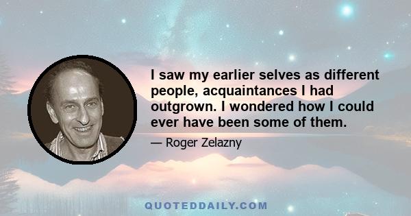 I saw my earlier selves as different people, acquaintances I had outgrown. I wondered how I could ever have been some of them.