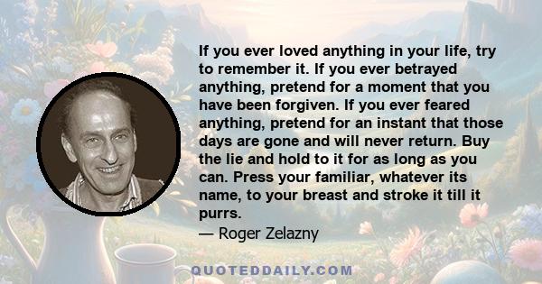 If you ever loved anything in your life, try to remember it. If you ever betrayed anything, pretend for a moment that you have been forgiven. If you ever feared anything, pretend for an instant that those days are gone