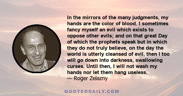 In the mirrors of the many judgments, my hands are the color of blood. I sometimes fancy myself an evil which exists to oppose other evils; and on that great Day of which the prophets speak but in which they do not