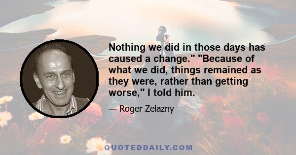 Nothing we did in those days has caused a change. Because of what we did, things remained as they were, rather than getting worse, I told him.