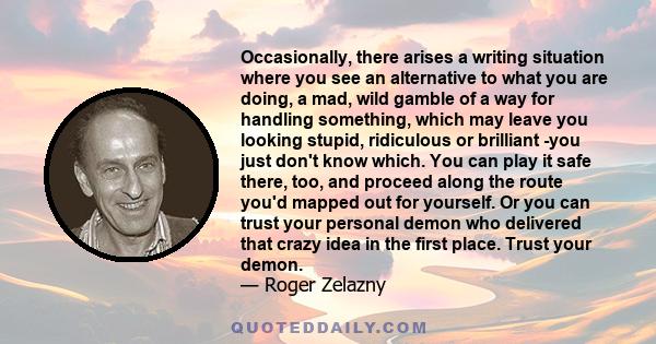 Occasionally, there arises a writing situation where you see an alternative to what you are doing, a mad, wild gamble of a way for handling something, which may leave you looking stupid, ridiculous or brilliant -you