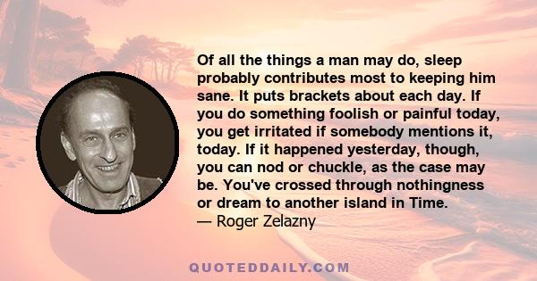 Of all the things a man may do, sleep probably contributes most to keeping him sane. It puts brackets about each day. If you do something foolish or painful today, you get irritated if somebody mentions it, today. If it 