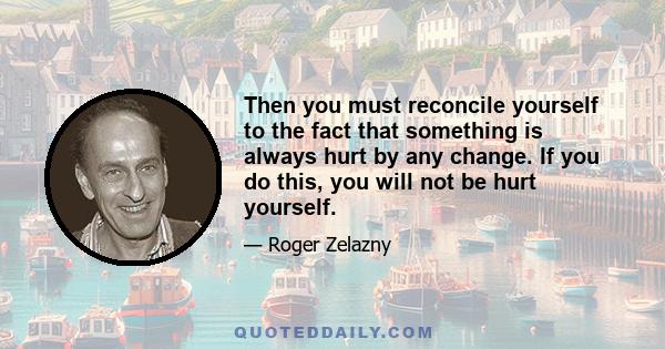 Then you must reconcile yourself to the fact that something is always hurt by any change. If you do this, you will not be hurt yourself.