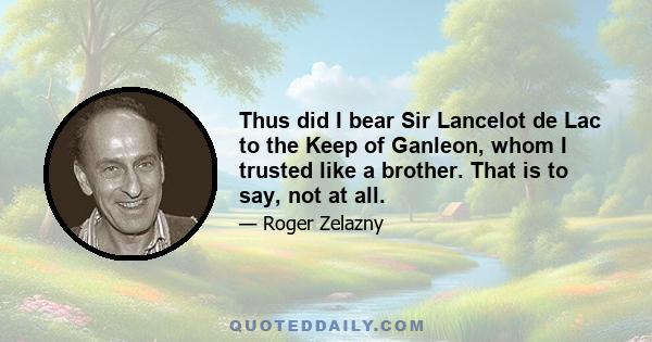 Thus did I bear Sir Lancelot de Lac to the Keep of Ganleon, whom I trusted like a brother. That is to say, not at all.