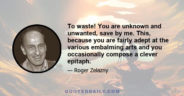 To waste! You are unknown and unwanted, save by me. This, because you are fairly adept at the various embalming arts and you occasionally compose a clever epitaph.